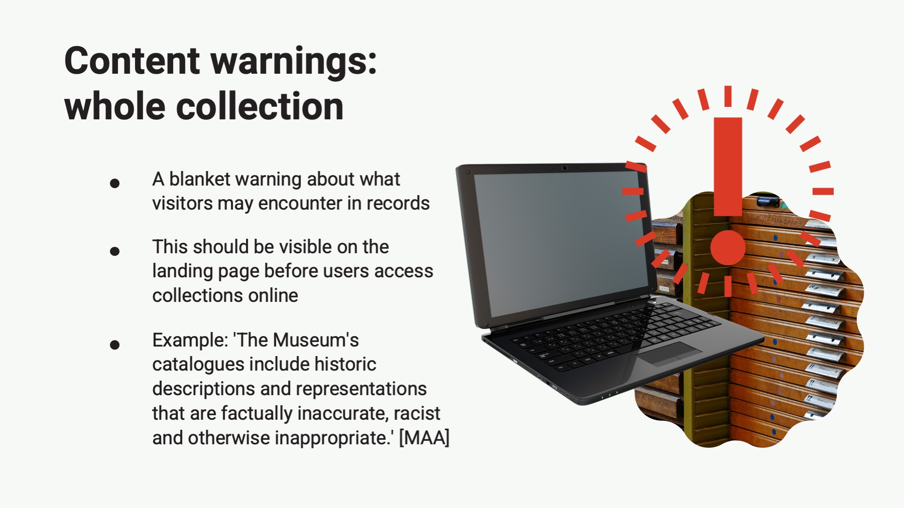 Powerpoint slide with the text: Content warnings: whole collection A blanket warning about what visitors may encounter in records This should be visible on the landing page before users access collections online Example: 'The Museum's catalogues include historic descriptions and representations that are factually inaccurate, racist and otherwise inappropriate.' [MAA]