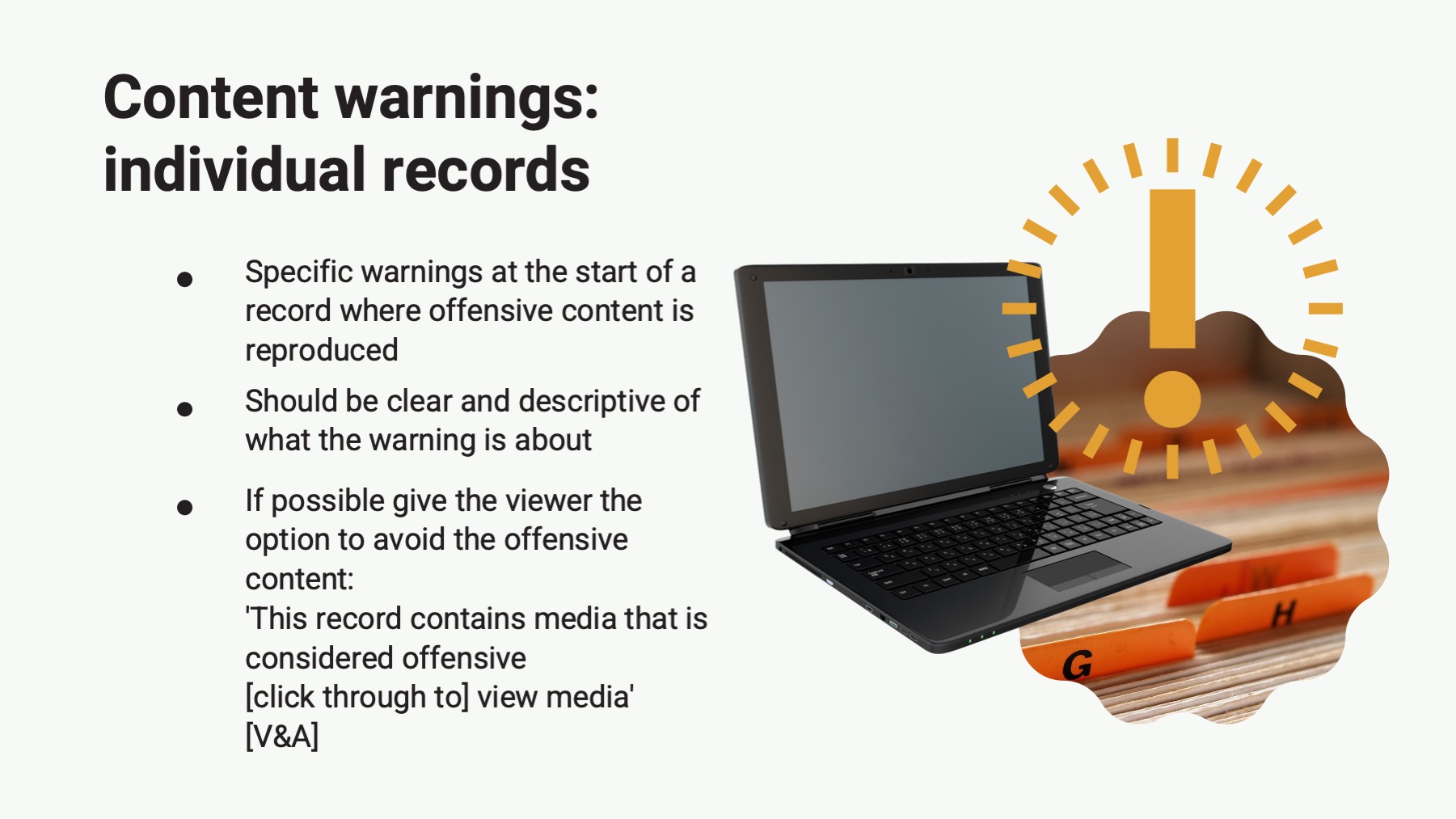 slide with the text: Content warnings: individual records Specific warnings at the start of a record where offensive content is reproduced Should be clear and descriptive of what the warning is about If possible give the viewer the option to avoid the offensive content: This record contains media that is considered offensive [click through to] view media* [V&A]