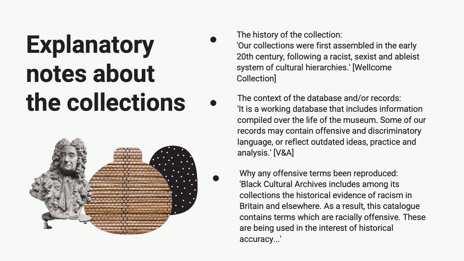 slide with the text: Explanatory notes about the collections The history of the collection: 'Our collections were first assembled in the early 20th century, following a racist, sexist and ableist system of cultural hierarchies. Wellcome Collection The context of the database and/or records: 'It is a working database that includes information compiled over the life of the museum. Some of our records may contain offensive and discriminatory language, or reflect outdated ideas, practice and analysis.' V&A Why any offensive terms been reproduced: 'Black Cultural Archives includes among its collections the historical evidence of racism in Britain and elsewhere. As a result, this cataloque contains terms which are racially offensive. These are being used in the interest of historical accuracy……