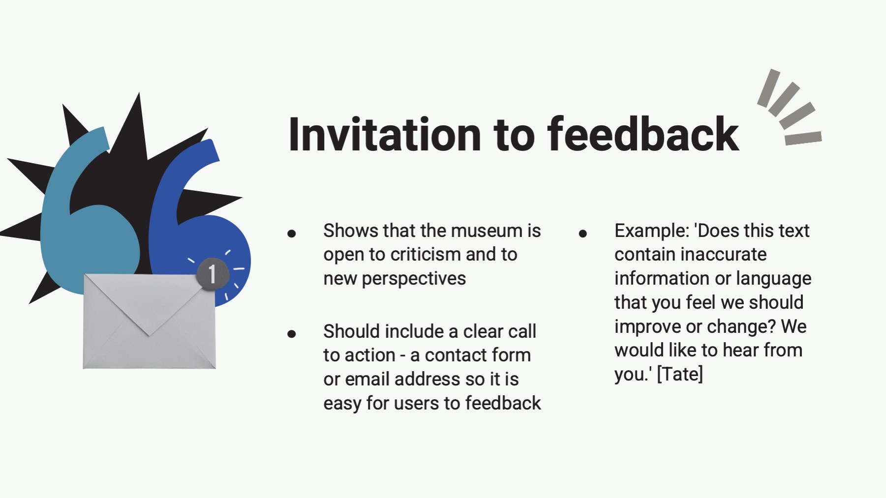 slide with the text: Invitation to feedback Shows that the museum is open to criticism and to new perspectives Should include a clear call to action - a contact form or email address so it is easy for users to feedback • Example: 'Does this text contain inaccurate information or language that you feel we should improve or change? We would like to hear from you.' [Tate]